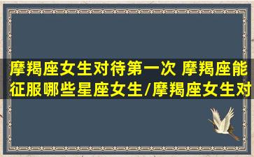 摩羯座女生对待第一次 摩羯座能征服哪些星座女生/摩羯座女生对待第一次 摩羯座能征服哪些星座女生-我的网站